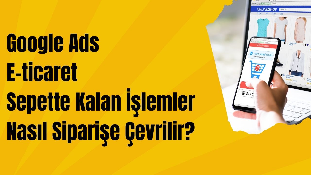 Google Ads E-ticaret Sepette Kalan İşlemler Nasıl Siparişe Çevrilir?