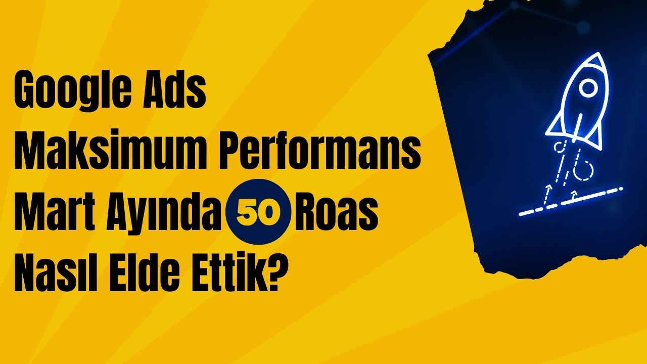 Google Ads Maksimum Performans Mart Ayında 50 Roas Nasıl Elde Ettik?